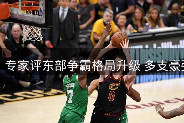 专家评东部争霸格局升级 多支豪强阵容补强致竞争白热化