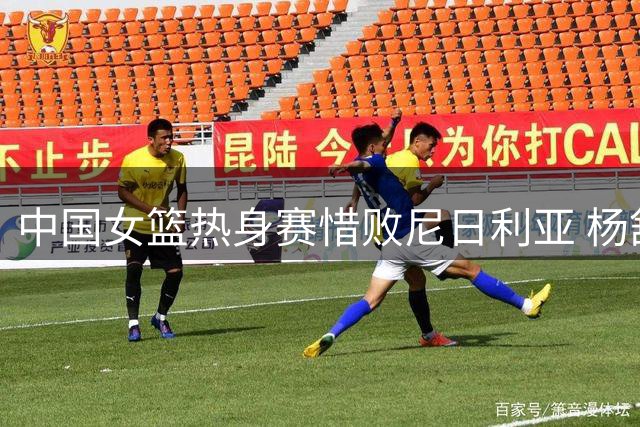 中国女篮热身赛惜败尼日利亚 杨舒予独砍23分难救主