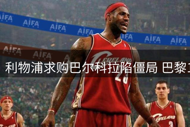利物浦求购巴尔科拉陷僵局 巴黎1.7亿标价或致交易流产