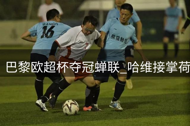 巴黎欧超杯夺冠蝉联 哈维接掌荷兰队帅印