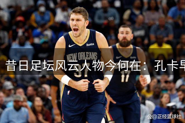 昔日足坛风云人物今何在：孔卡早生华发 许家印获刑入狱