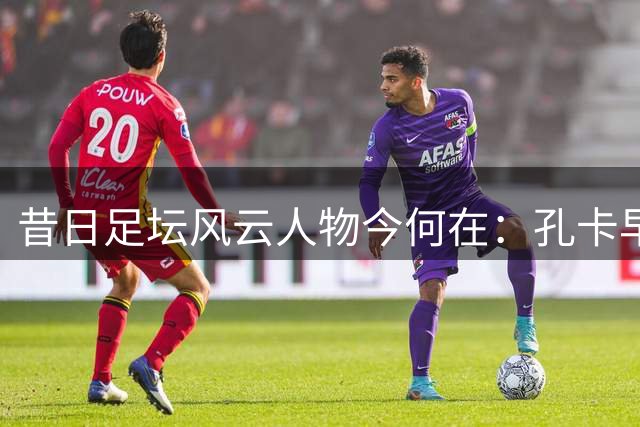 昔日足坛风云人物今何在：孔卡早生华发 许家印获刑入狱