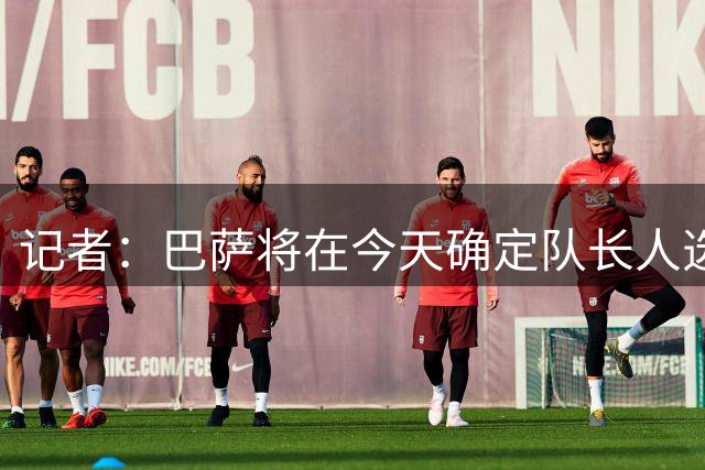 记者：巴萨将在今天确定队长人选，新队长将在甘伯杯上发言