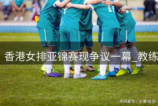 香港女排亚锦赛现争议一幕 教练与队员态度反差引热议