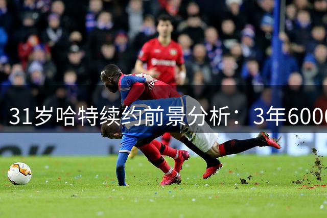 31岁哈特续约前景分析：3年6000万合同是否合理？